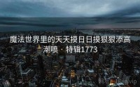 魔法世界里的天天摸日日摸狠狠添高潮喷 · 特辑1773