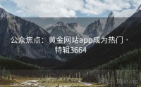 公众焦点：黄金网站app成为热门 · 特辑3664