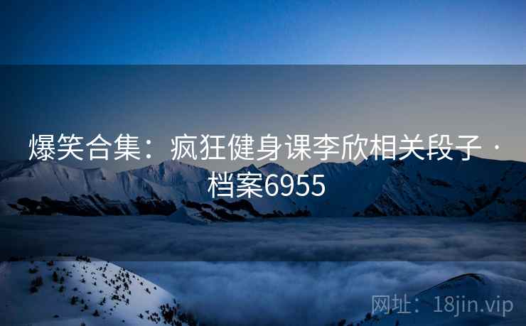 爆笑合集：疯狂健身课李欣相关段子 · 档案6955