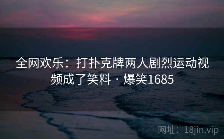 全网欢乐：打扑克牌两人剧烈运动视频成了笑料 · 爆笑1685