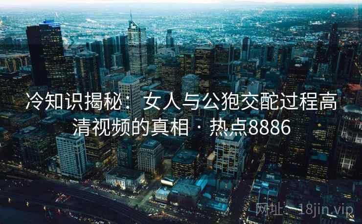 冷知识揭秘：女人与公狍交酡过程高清视频的真相 · 热点8886