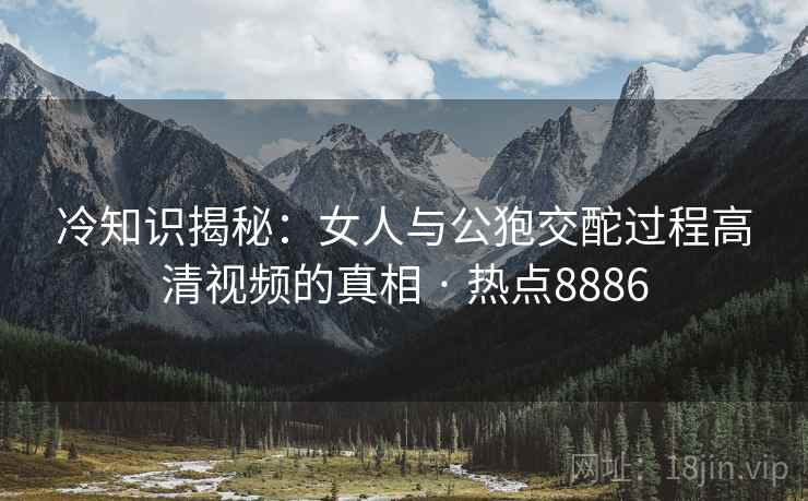 冷知识揭秘：女人与公狍交酡过程高清视频的真相 · 热点8886