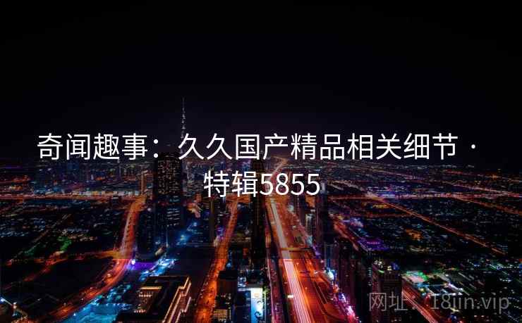 奇闻趣事：久久国产精品相关细节 · 特辑5855