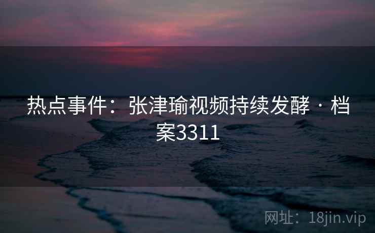 热点事件：张津瑜视频持续发酵 · 档案3311