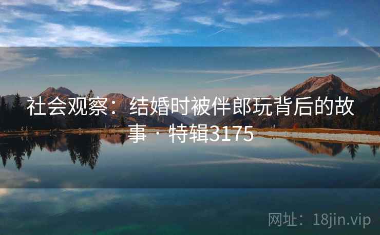 社会观察：结婚时被伴郎玩背后的故事 · 特辑3175