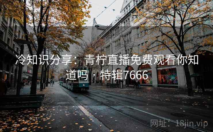 冷知识分享:青柠直播免费观看你知道吗 · 特辑7666 冷知识分享:青柠直播免费观看你知道吗 · 特辑7666