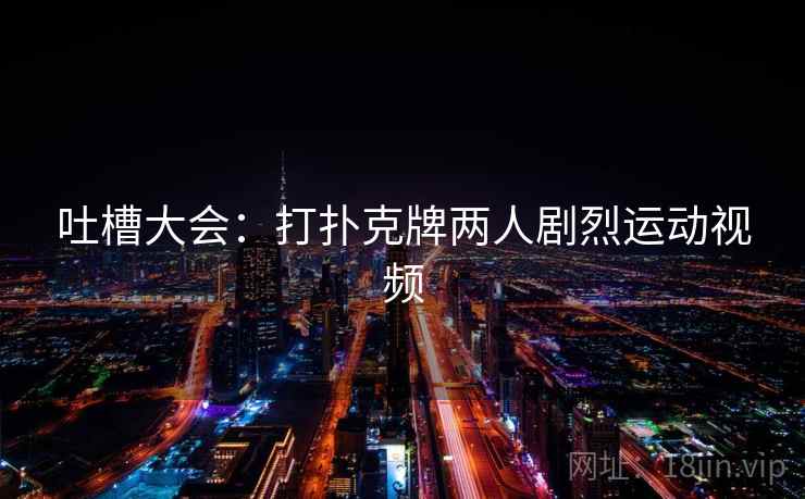 吐槽大会:打扑克牌两人剧烈运动视频 吐槽大会:打扑克牌两人剧烈运动视频