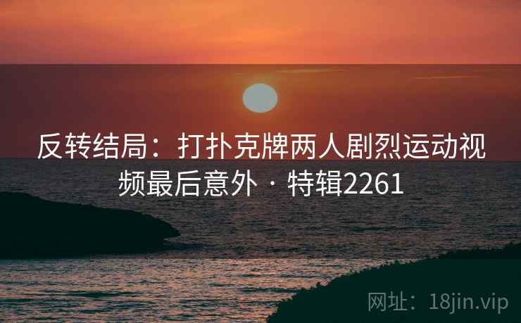 反转结局:打扑克牌两人剧烈运动视频最后意外 · 特辑2261 反转结局:打扑克牌两人剧烈运动视频最后意外 · 特辑2261