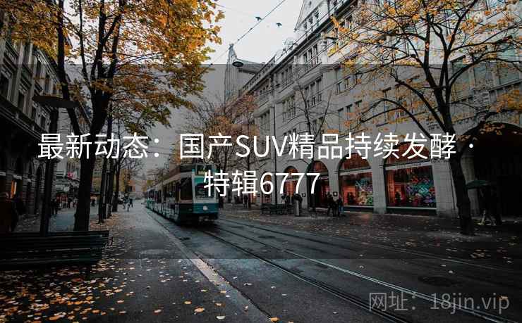 最新动态:国产SUV精品持续发酵 · 特辑6777 最新动态:国产SUV精品持续发酵 · 特辑6777