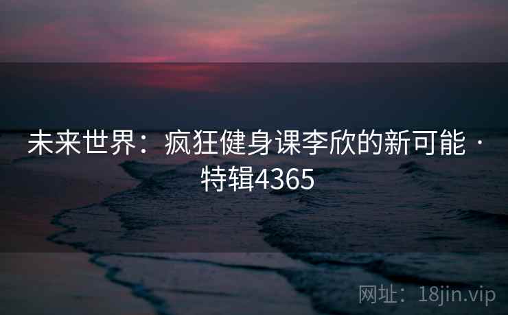 未来世界:疯狂健身课李欣的新可能 · 特辑4365 未来世界:疯狂健身课李欣的新可能 · 特辑4365