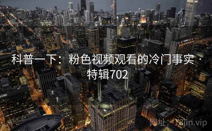 科普一下:粉色视频观看的冷门事实 · 特辑702 科普一下:粉色视频观看的冷门事实 · 特辑702