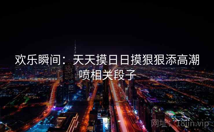 欢乐瞬间:天天摸日日摸狠狠添高潮喷相关段子 欢乐瞬间:天天摸日日摸狠狠添高潮喷相关段子