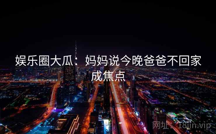 娱乐圈大瓜:妈妈说今晚爸爸不回家成焦点 娱乐圈大瓜:妈妈说今晚爸爸不回家成焦点