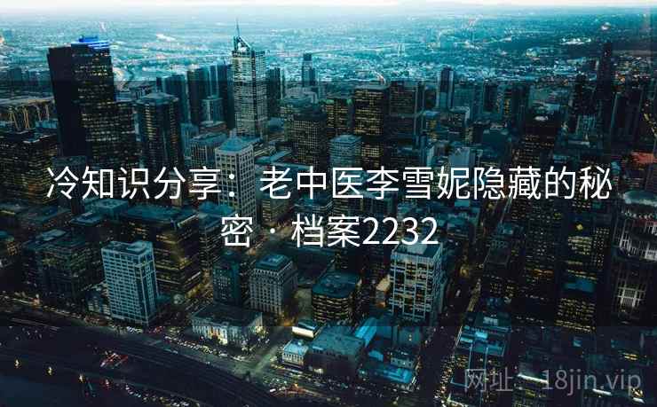 冷知识分享:老中医李雪妮隐藏的秘密 · 档案2232 冷知识分享:老中医李雪妮隐藏的秘密 · 档案2232