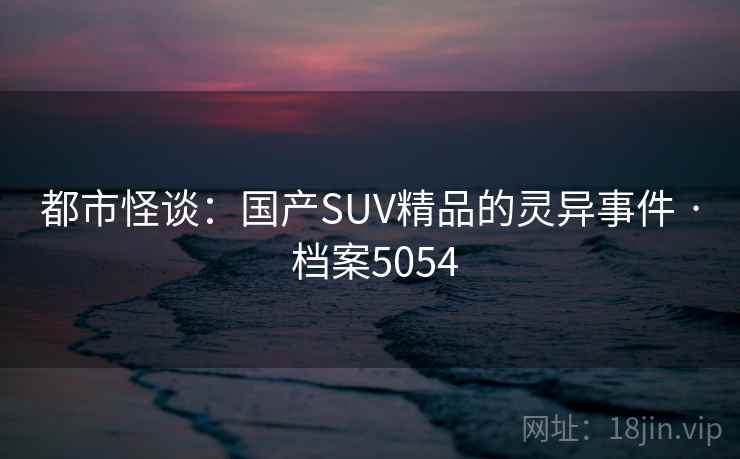 都市怪谈:国产SUV精品的灵异事件 · 档案5054 都市怪谈:国产SUV精品的灵异事件 · 档案5054