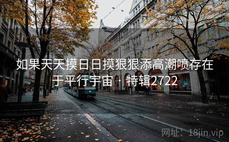 如果天天摸日日摸狠狠添高潮喷存在于平行宇宙 · 特辑2722 如果天天摸日日摸狠狠添高潮喷存在于平行宇宙 · 特辑2722